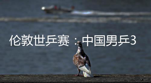 3比中国0战大利伦敦挺进男乒亚队强世乒赛胜澳
